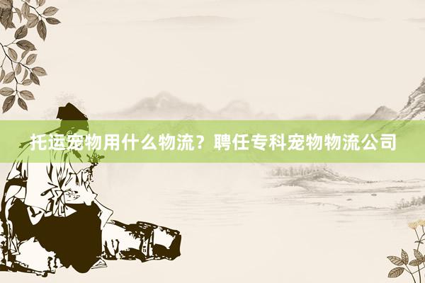 托运宠物用什么物流？聘任专科宠物物流公司